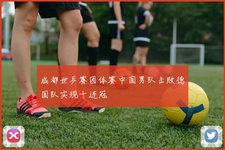 成都世乒赛团体赛中国男队击败德国队实现十连冠