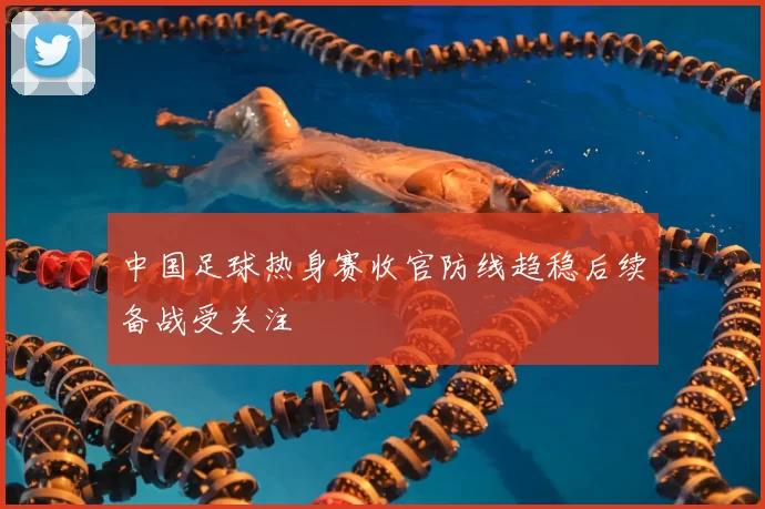 中国足球热身赛收官防线趋稳后续备战受关注