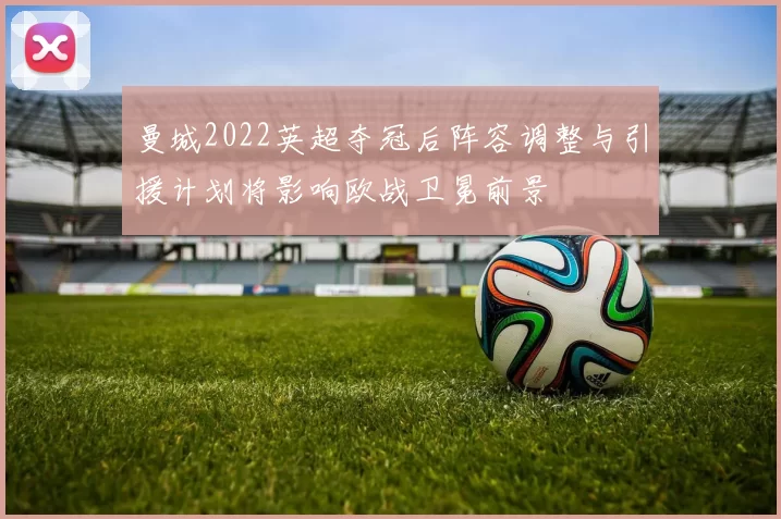 曼城2022英超夺冠后阵容调整与引援计划将影响欧战卫冕前景