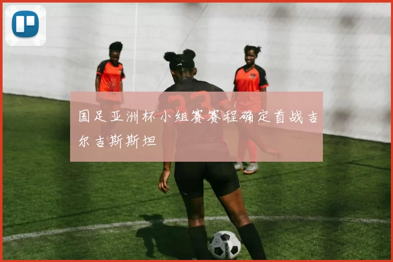 国足亚洲杯小组赛赛程确定首战吉尔吉斯斯坦