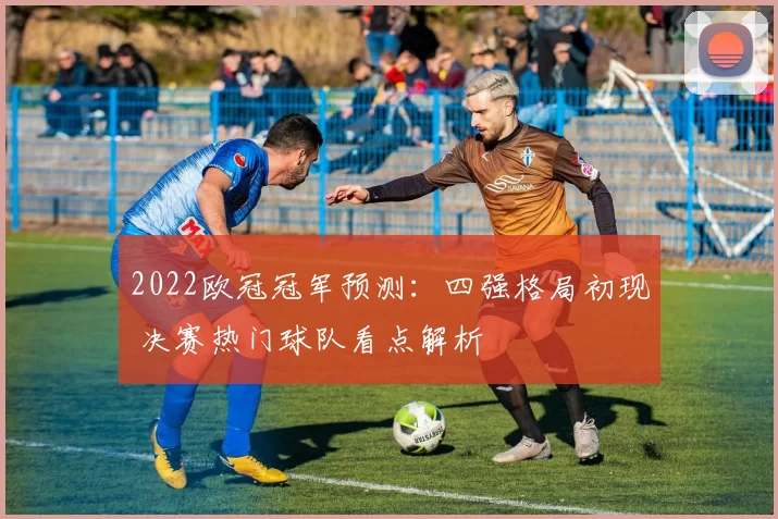 2022欧冠冠军预测：四强格局初现 决赛热门球队看点解析