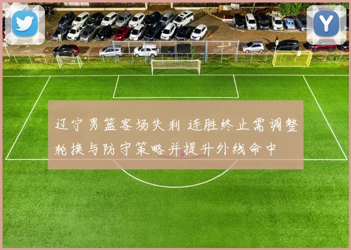 辽宁男篮客场失利 连胜终止需调整轮换与防守策略并提升外线命中