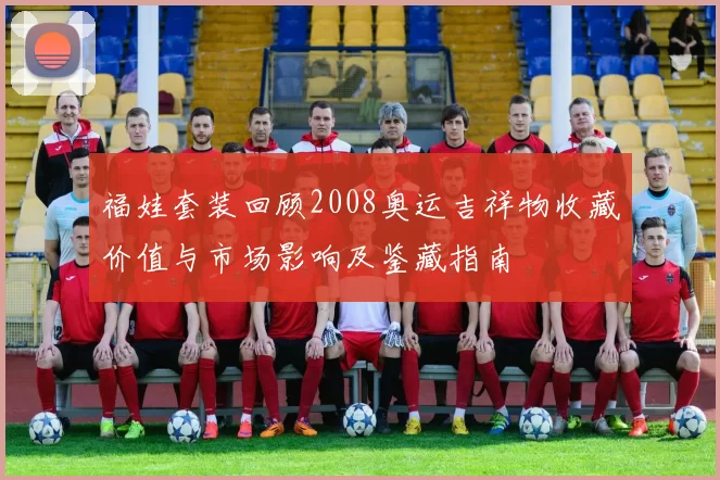 福娃套装回顾2008奥运吉祥物收藏价值与市场影响及鉴藏指南