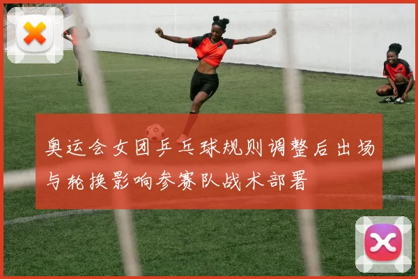 奥运会女团乒乓球规则调整后出场与轮换影响参赛队战术部署