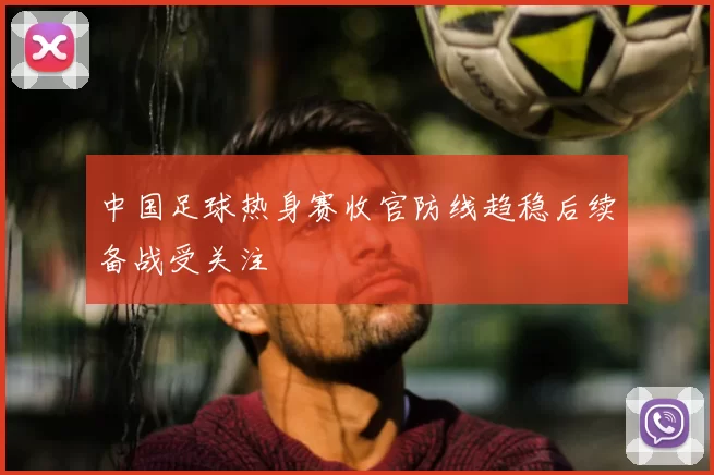 中国足球热身赛收官防线趋稳后续备战受关注