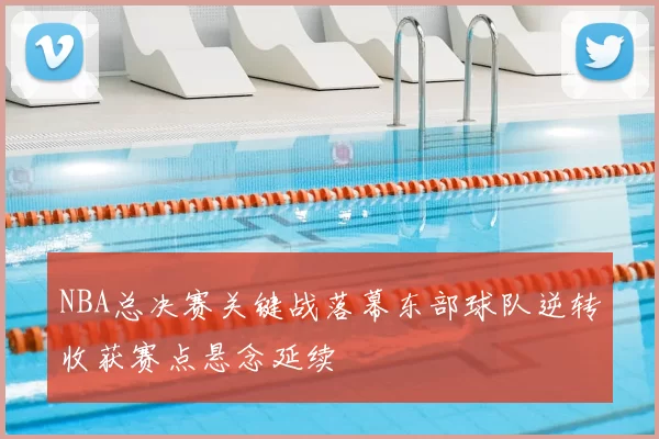 NBA总决赛关键战落幕东部球队逆转收获赛点悬念延续