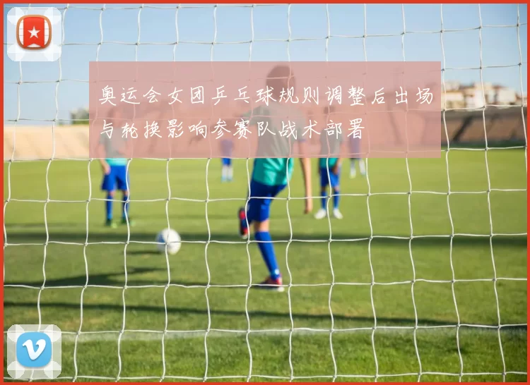 奥运会女团乒乓球规则调整后出场与轮换影响参赛队战术部署