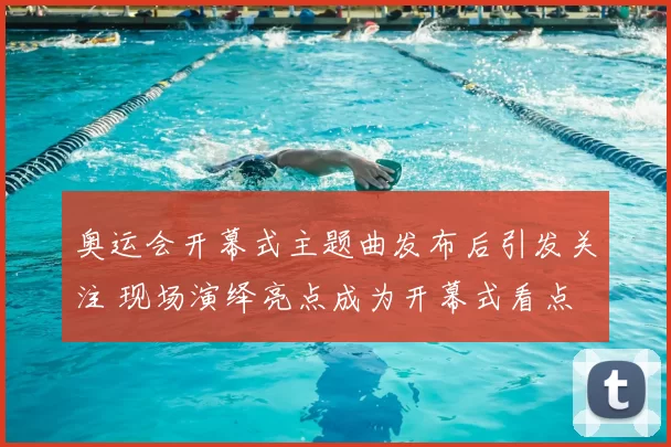 奥运会开幕式主题曲发布后引发关注 现场演绎亮点成为开幕式看点