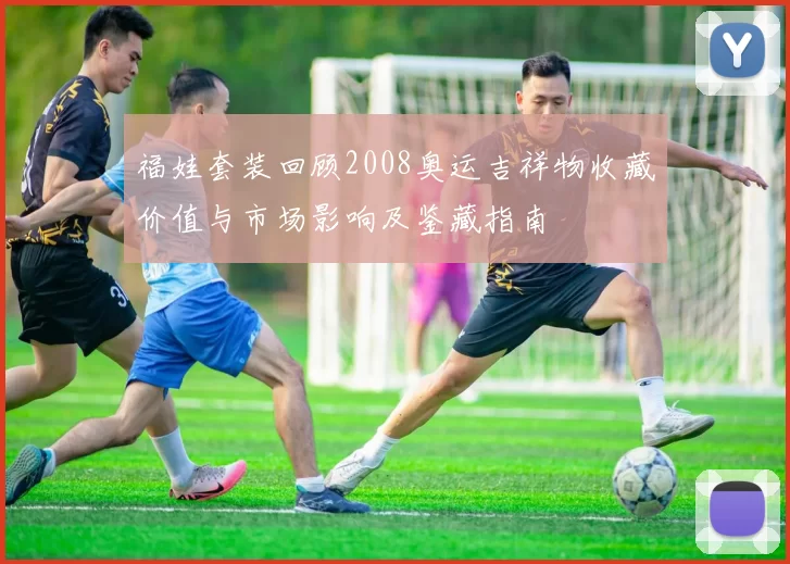 福娃套装回顾2008奥运吉祥物收藏价值与市场影响及鉴藏指南