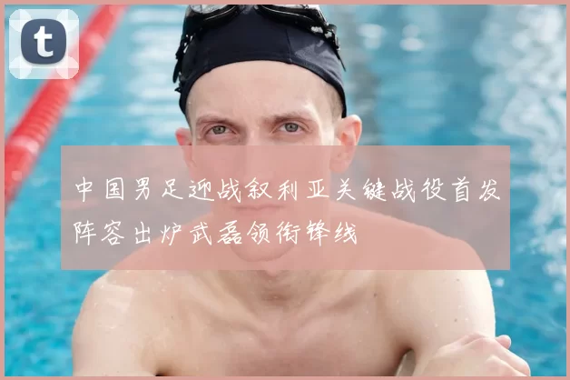 中国男足迎战叙利亚关键战役首发阵容出炉武磊领衔锋线