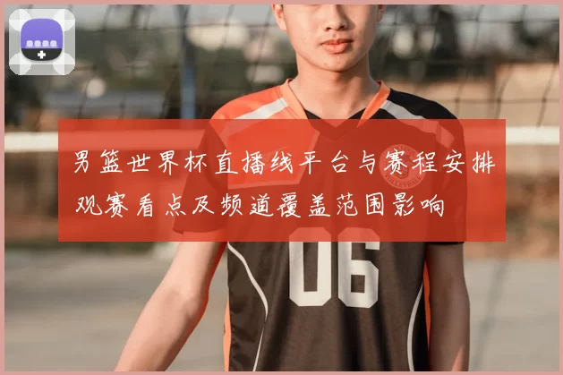 男篮世界杯直播线平台与赛程安排 观赛看点及频道覆盖范围影响