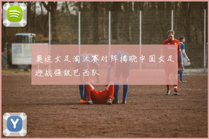 奥运女足淘汰赛对阵揭晓中国女足迎战强敌巴西队