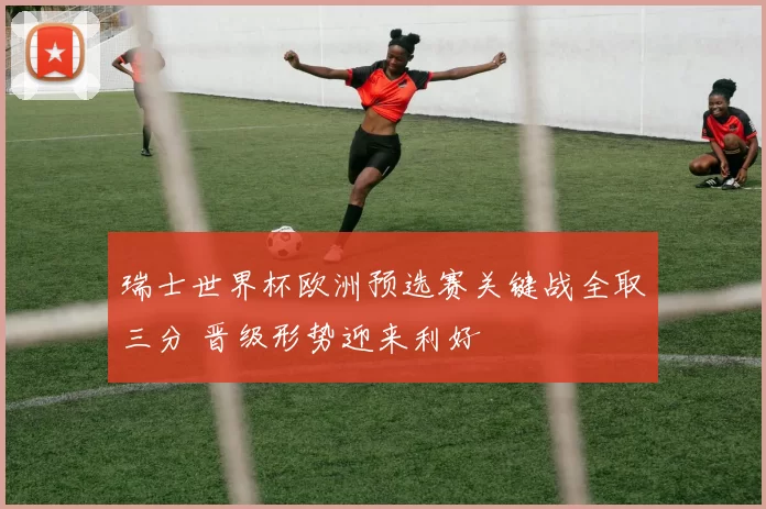 瑞士世界杯欧洲预选赛关键战全取三分 晋级形势迎来利好