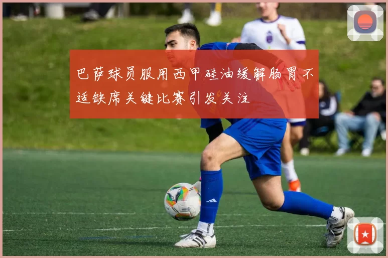 巴萨球员服用西甲硅油缓解肠胃不适缺席关键比赛引发关注