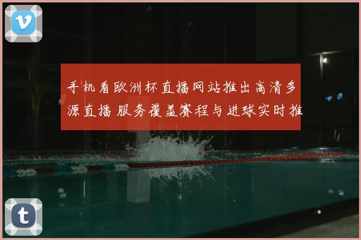 手机看欧洲杯直播网站推出高清多源直播 服务覆盖赛程与进球实时推送