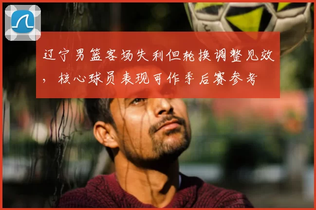 辽宁男篮客场失利但轮换调整见效，核心球员表现可作季后赛参考