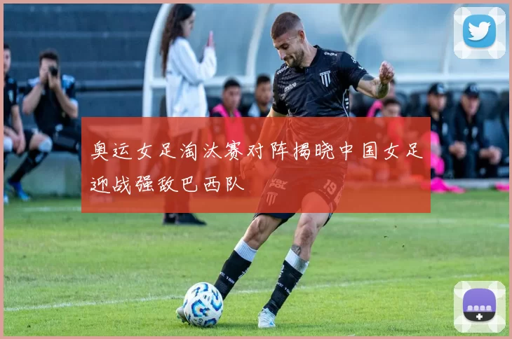奥运女足淘汰赛对阵揭晓中国女足迎战强敌巴西队