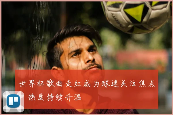 世界杯歌曲走红成为球迷关注焦点,热度持续升温