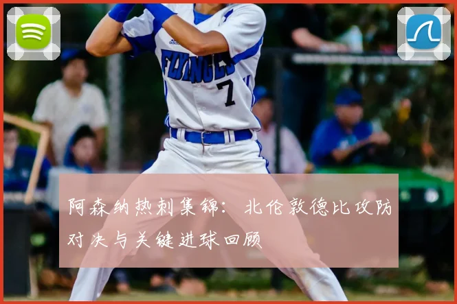 阿森纳热刺集锦：北伦敦德比攻防对决与关键进球回顾