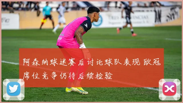阿森纳球迷赛后讨论球队表现 欧冠席位竞争仍待后续检验