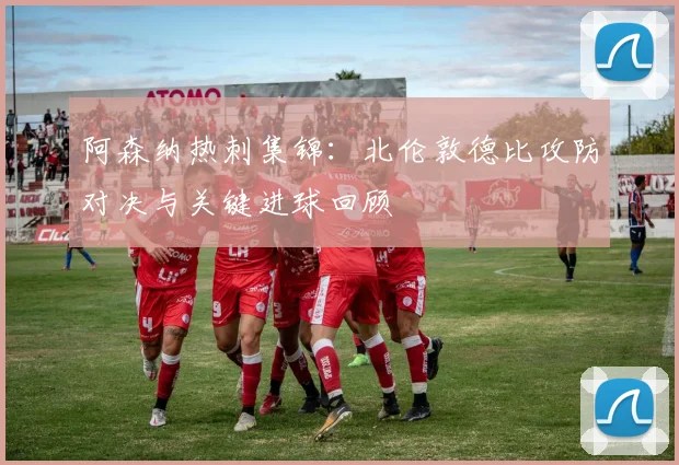 阿森纳热刺集锦：北伦敦德比攻防对决与关键进球回顾