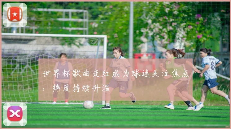 世界杯歌曲走红成为球迷关注焦点,热度持续升温