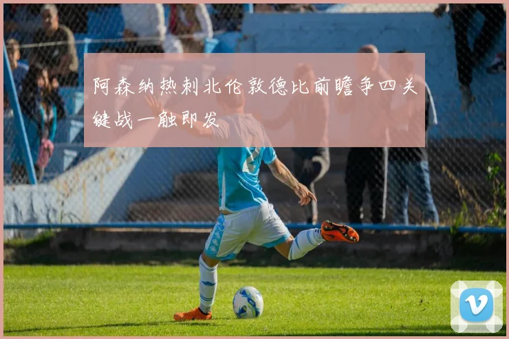 阿森纳热刺北伦敦德比前瞻争四关键战一触即发