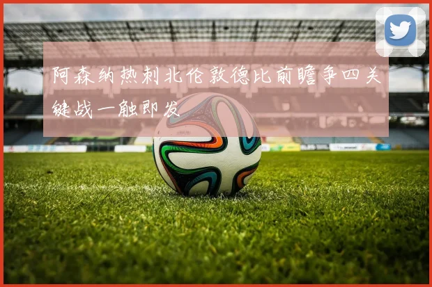 阿森纳热刺北伦敦德比前瞻争四关键战一触即发